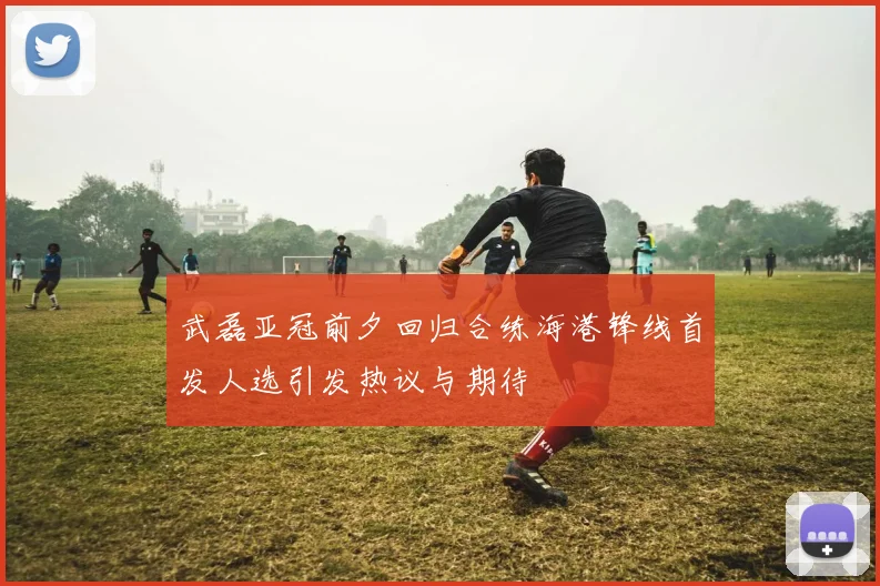 武磊亚冠前夕回归合练海港锋线首发人选引发热议与期待