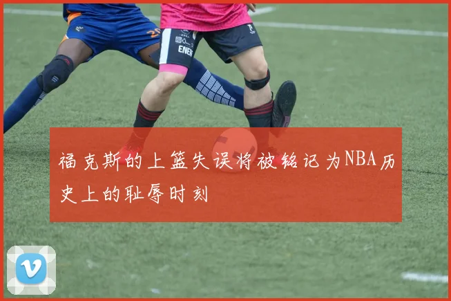 福克斯的上篮失误将被铭记为NBA历史上的耻辱时刻