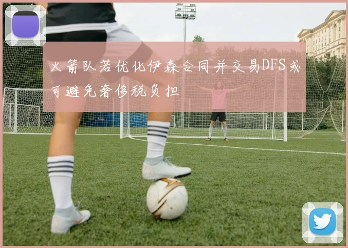 火箭队若优化伊森合同并交易DFS或可避免奢侈税负担