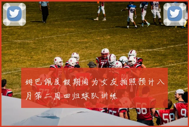 姆巴佩度假期间为女友拍照预计八月第二周回归球队训练