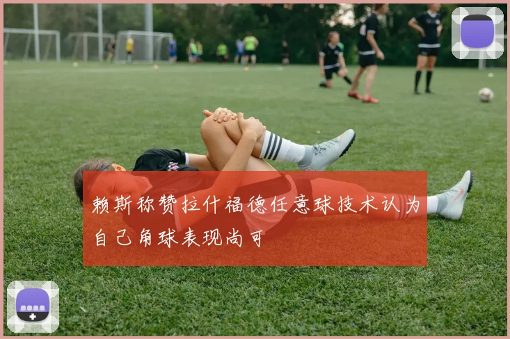 赖斯称赞拉什福德任意球技术认为自己角球表现尚可