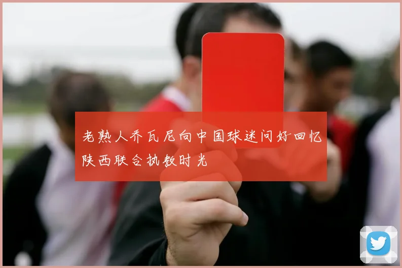 老熟人乔瓦尼向中国球迷问好回忆陕西联合执教时光