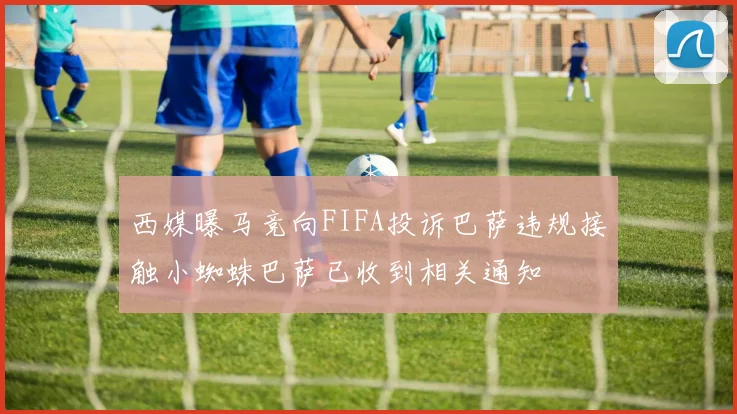 西媒曝马竞向FIFA投诉巴萨违规接触小蜘蛛巴萨已收到相关通知