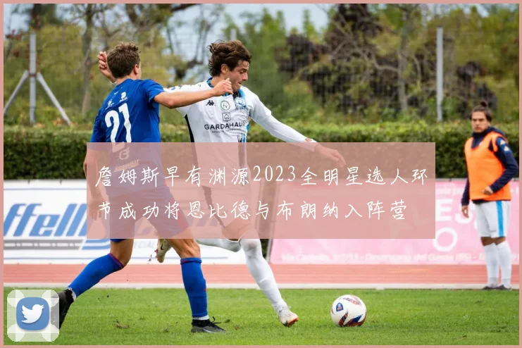 詹姆斯早有渊源2023全明星选人环节成功将恩比德与布朗纳入阵营
