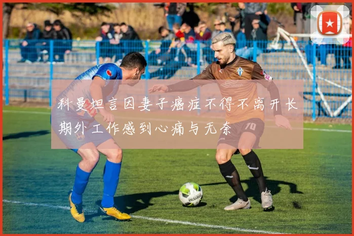科曼坦言因妻子癌症不得不离开长期外工作感到心痛与无奈