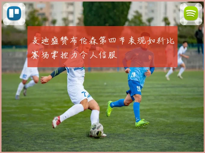 麦迪盛赞布伦森第四节表现如科比赛场掌控力令人信服