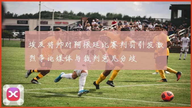 埃及将帅对阿根廷比赛判罚引发激烈争论媒体与裁判意见分歧