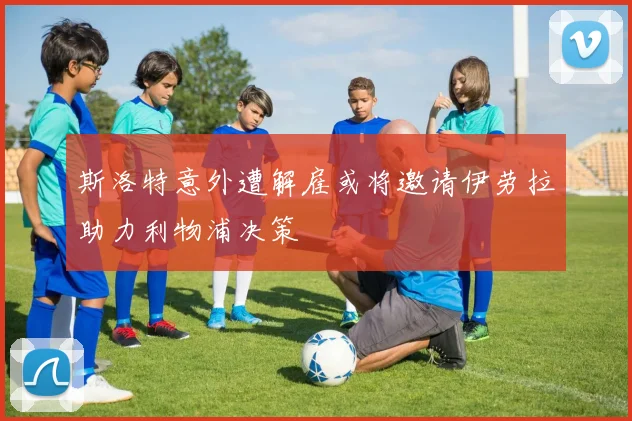 斯洛特意外遭解雇或将邀请伊劳拉助力利物浦决策