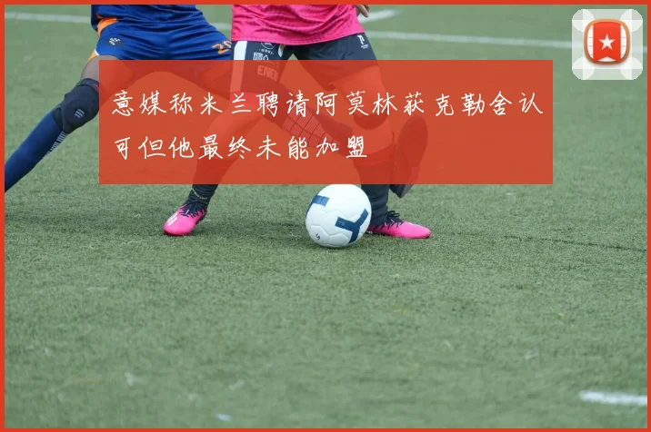 意媒称米兰聘请阿莫林获克勒舍认可但他最终未能加盟