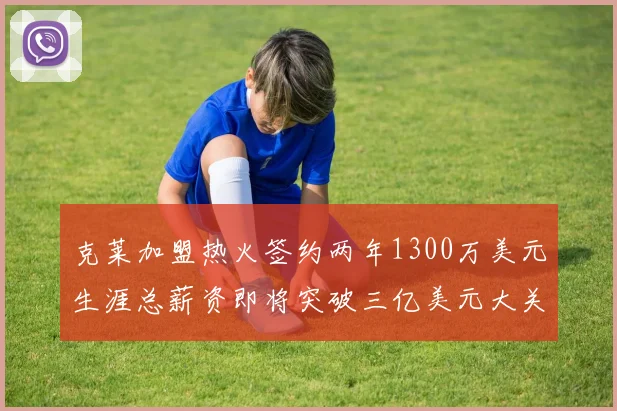 克莱加盟热火签约两年1300万美元生涯总薪资即将突破三亿美元大关