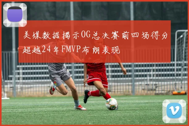 美媒数据揭示OG总决赛前四场得分超越24年FMVP布朗表现