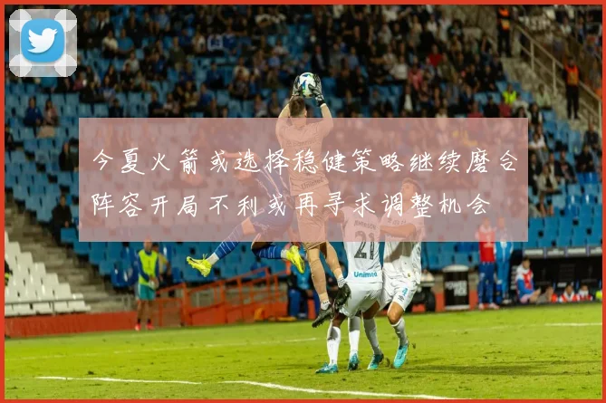 今夏火箭或选择稳健策略继续磨合阵容开局不利或再寻求调整机会