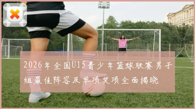 2026年全国U15青少年篮球联赛男子组最佳阵容及单项奖项全面揭晓