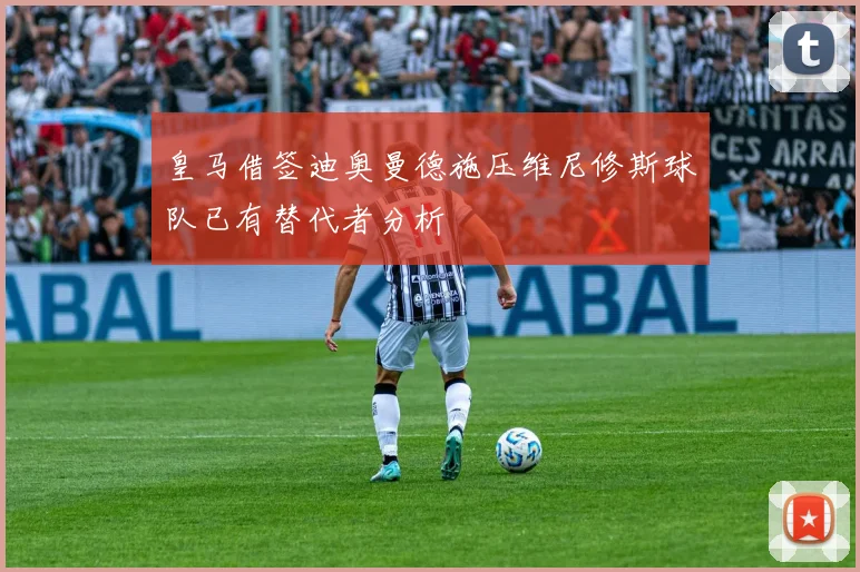 皇马借签迪奥曼德施压维尼修斯球队已有替代者分析