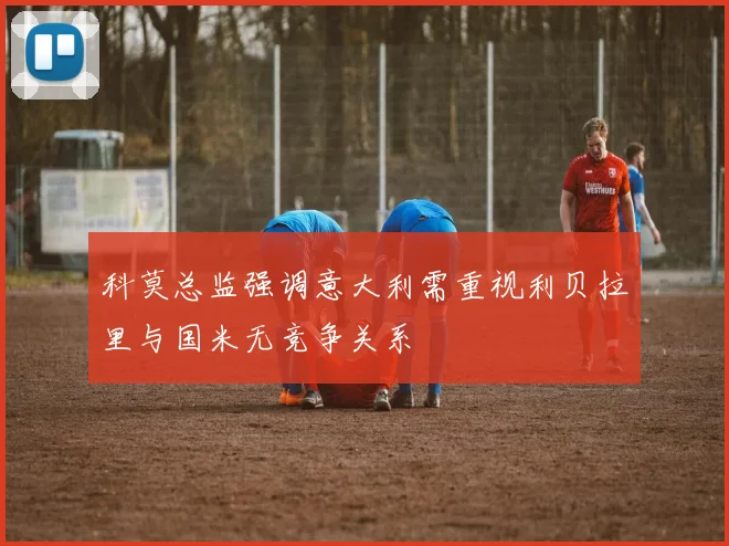 科莫总监强调意大利需重视利贝拉里与国米无竞争关系