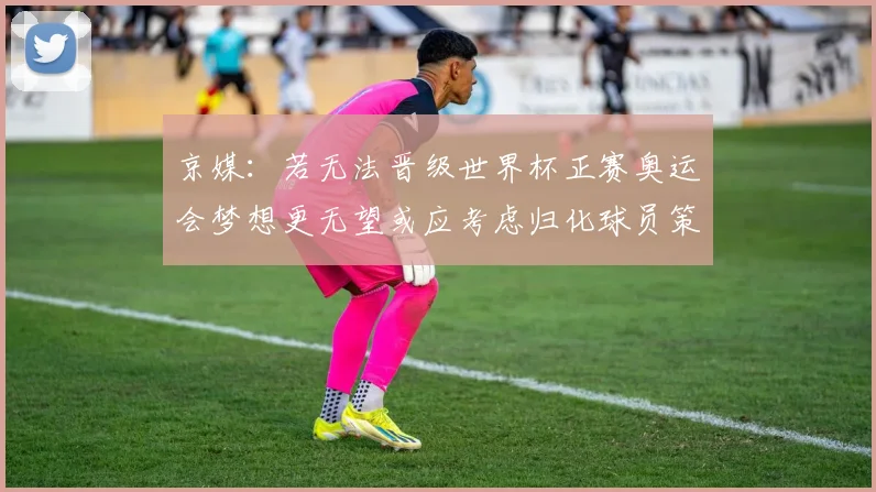 京媒：若无法晋级世界杯正赛奥运会梦想更无望或应考虑归化球员策略