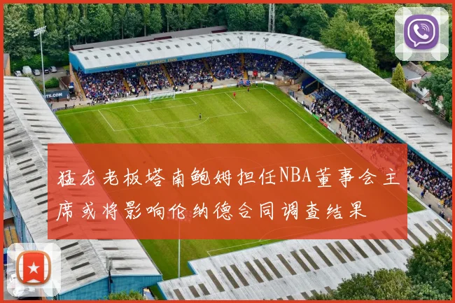 猛龙老板塔南鲍姆担任NBA董事会主席或将影响伦纳德合同调查结果