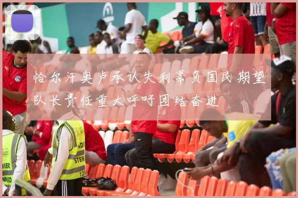 恰尔汗奥卢承认失利辜负国民期望队长责任重大呼吁团结奋进
