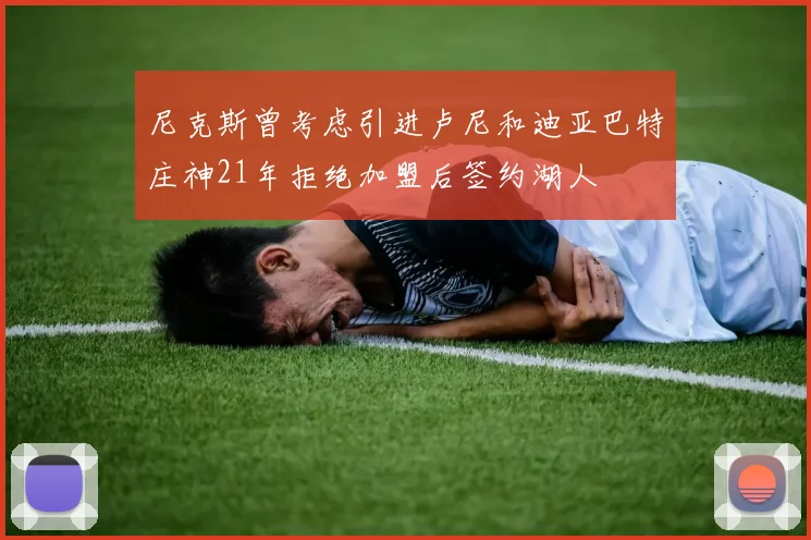 尼克斯曾考虑引进卢尼和迪亚巴特庄神21年拒绝加盟后签约湖人