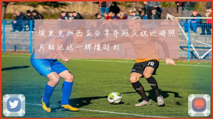 埃里克加西亚分享夺冠庆祝巡游照片铭记这一辉煌时刻