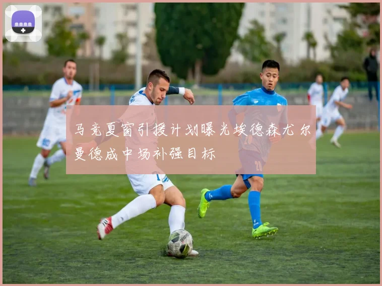 马竞夏窗引援计划曝光埃德森尤尔曼德成中场补强目标