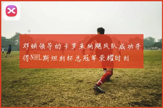 邓顿领导的卡罗来纳飓风队成功夺得NHL斯坦利杯总冠军荣耀时刻