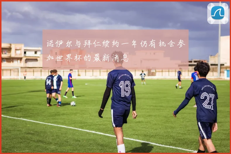 诺伊尔与拜仁续约一年仍有机会参加世界杯的最新消息