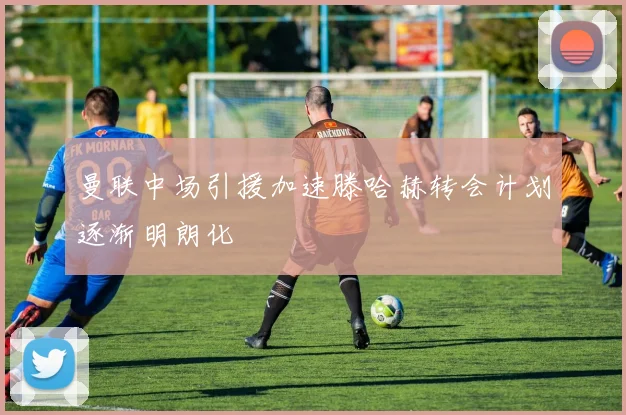 曼联中场引援加速滕哈赫转会计划逐渐明朗化
