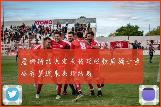 詹姆斯的决定或将延迟数周骑士重返有望迎来美好结局
