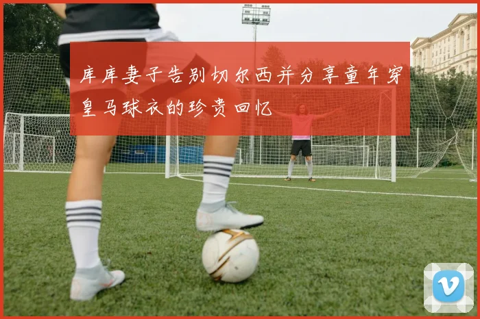 库库妻子告别切尔西并分享童年穿皇马球衣的珍贵回忆