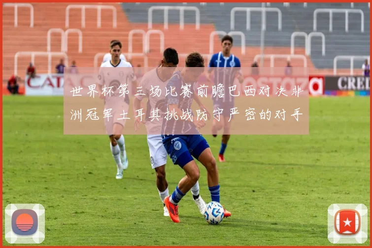 世界杯第三场比赛前瞻巴西对决非洲冠军土耳其挑战防守严密的对手