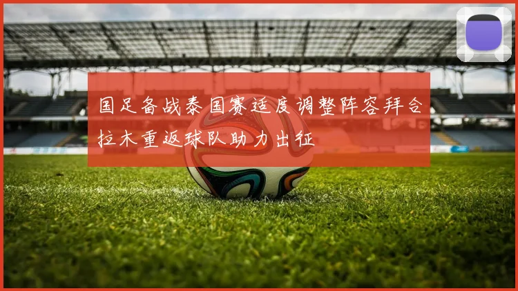 国足备战泰国赛适度调整阵容拜合拉木重返球队助力出征