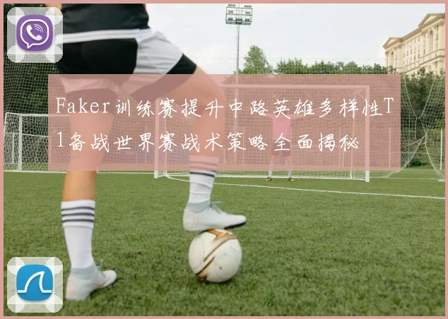 Faker训练赛提升中路英雄多样性T1备战世界赛战术策略全面揭秘