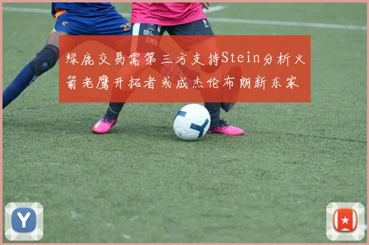 绿鹿交易需第三方支持Stein分析火箭老鹰开拓者或成杰伦布朗新东家