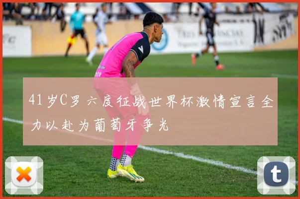 41岁C罗六度征战世界杯激情宣言全力以赴为葡萄牙争光