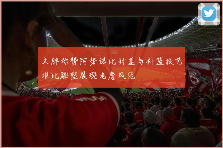 文胖称赞阿努诺比封盖与补篮技艺堪比雕塑展现老詹风范